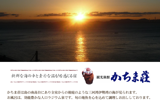 新鮮な海の幸と素朴な温もりを感じる宿　観光旅館かちま荘　かちま荘は島の南高台にあり全室からの箱庭のような三河湾伊勢湾の海が見られます。お風呂は、効能豊かな人口ラジウム泉です。旬の地魚を心を込めて調理しお出ししております。